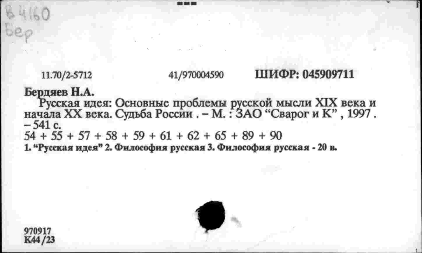 ﻿Бер
11.70/2-5712	41/970004590 ШИФР: 045909711
Бердяев Н.А.
Русская идея: Основные проблемы русской мысли XIX века и начала XX века. Судьба России . - М.: ЗАО “Сварог и К” , 1997 . -541с.
54 + 55 + 57 + 58 + 59 + 61 + 62 + 65 + 89 + 90
1. “Русская идея” 2. Философия русская 3. Философия русская - 20 в.
970917
К44/23